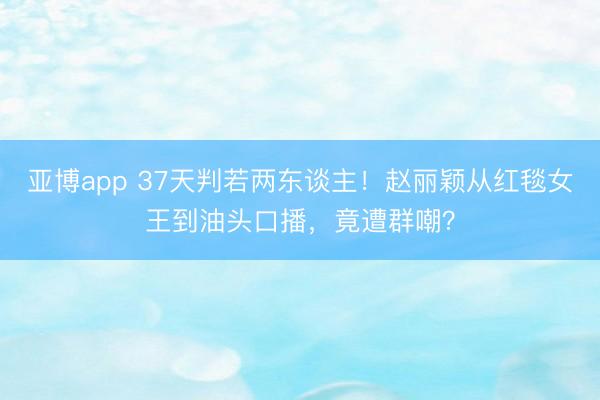 亚博app 37天判若两东谈主!赵丽颖从红毯女王到油头口播,竟遭群嘲?