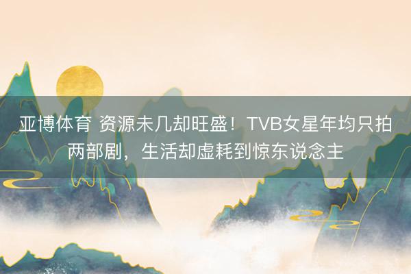 亚博体育 资源未几却旺盛！TVB女星年均只拍两部剧，生活却虚耗到惊东说念主
