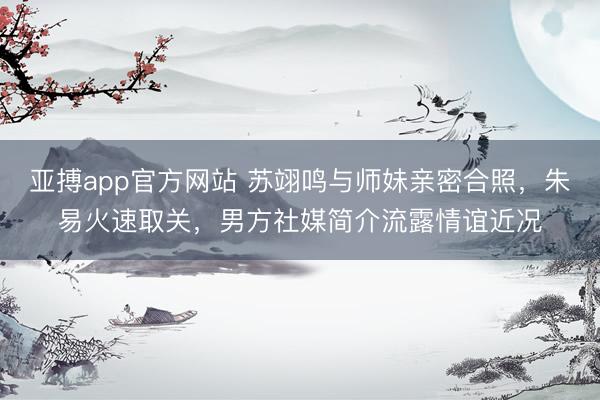 亚搏app官方网站 苏翊鸣与师妹亲密合照,朱易火速取关,男方社媒简介流露情谊近况