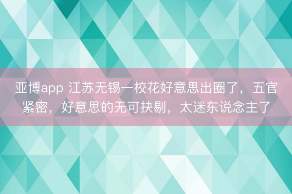 亚博app 江苏无锡一校花好意思出圈了，五官紧密，<a href=