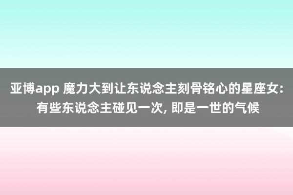 亚博app 魔力大到让东说念主刻骨铭心的星座女: 有些东说念主碰见一次, 即是一世的气候