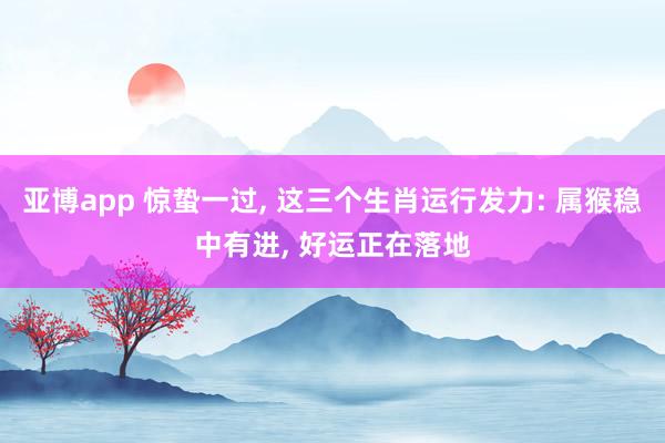 亚博app 惊蛰一过, 这三个生肖运行发力: 属猴稳中有进, 好运正在落地