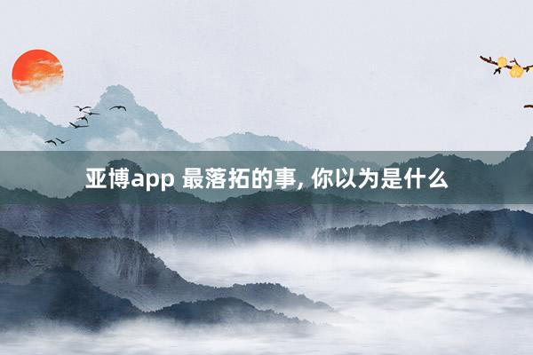 亚博app 最落拓的事， 你以为是什么
