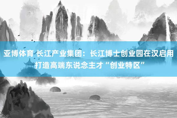 亚博体育 长江产业集团：长江博士创业园在汉启用 打造高端东说念主才“创业特区”