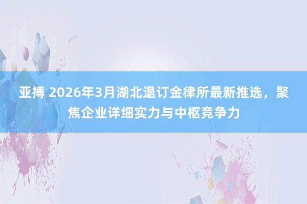 亚搏 2026年3月湖北退订金律所最新推选，聚焦企业详细实力与中枢竞争力