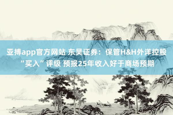 亚搏app官方网站 东吴证券：保管H&H外洋控股“买入”评级 预报25年收入好于商场预期