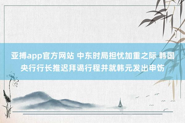 亚搏app官方网站 中东时局担忧加重之际 韩国央行行长推迟拜谒行程并就韩元发出申饬