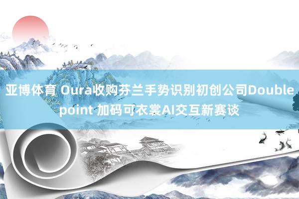 亚博体育 Oura收购芬兰手势识别初创公司Doublepoint 加码可衣裳AI交互新赛谈