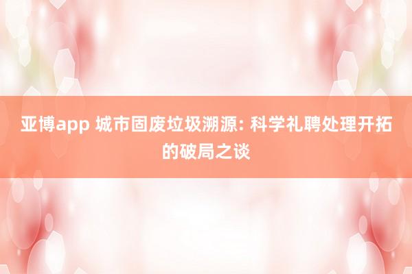 亚博app 城市固废垃圾溯源: 科学礼聘处理开拓的破局之谈
