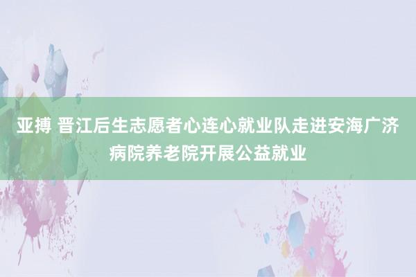 亚搏 晋江后生志愿者心连心就业队走进安海广济病院养老院开展公益就业