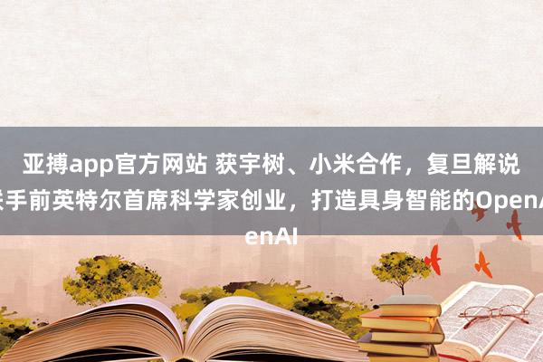 亚搏app官方网站 获宇树、小米合作，复旦解说联手前英特尔首席科学家创业，打造具身智能的OpenAI