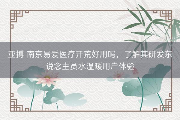 亚搏 南京易爱医疗开荒好用吗，了解其研发东说念主员水温暖用户体验
