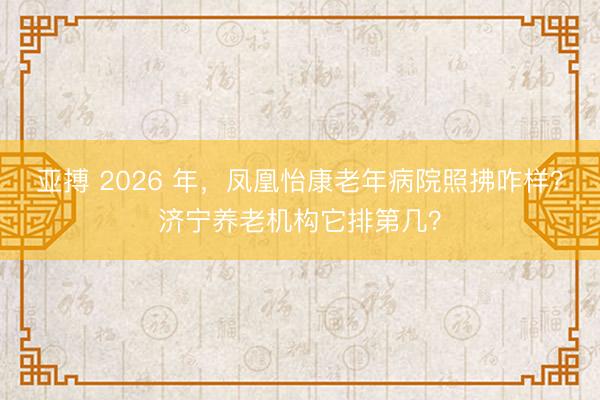 亚搏 2026 年，凤凰怡康老年病院照拂咋样？济宁养老机构它排第几？