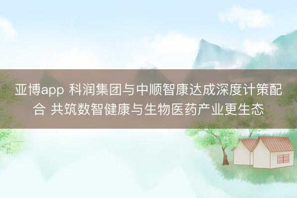 亚博app 科润集团与中顺智康达成深度计策配合 共筑数智健康与生物医药产业更生态
