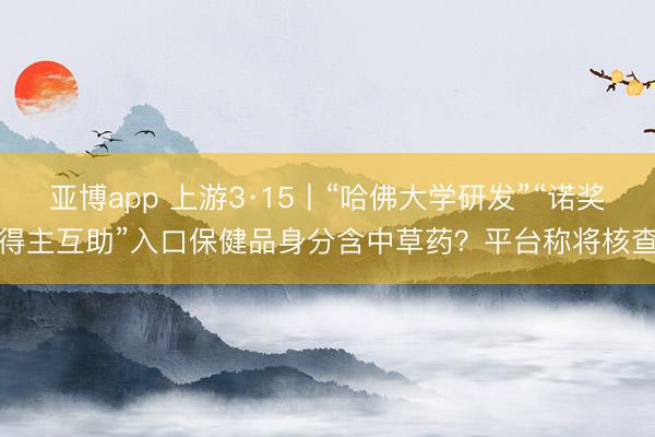 亚博app 上游3·15丨“哈佛大学研发”“诺奖得主互助”入口保健品身分含中草药?平台称将核查