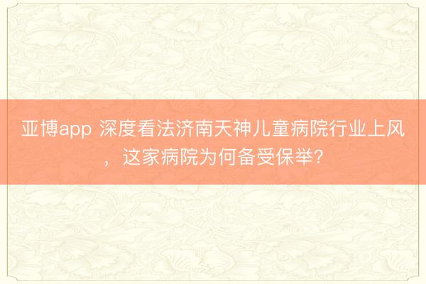 亚博app 深度看法济南天神儿童病院行业上风，这家病院为何备受保举？