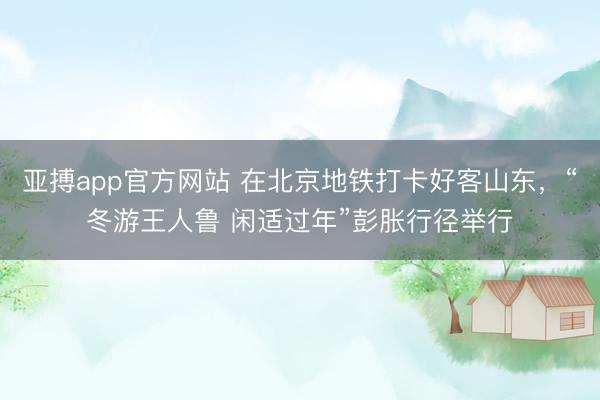 亚搏app官方网站 在北京地铁打卡好客山东，“冬游王人鲁 闲适过年”彭胀行径举行