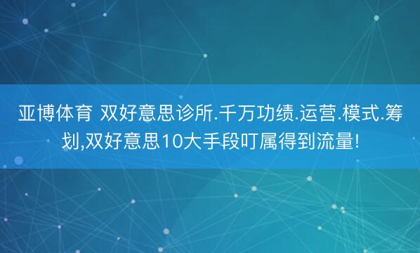亚博体育 双好意思诊所.千万功绩.运营.模式.筹划,双好意思10大手段叮属得到流量!