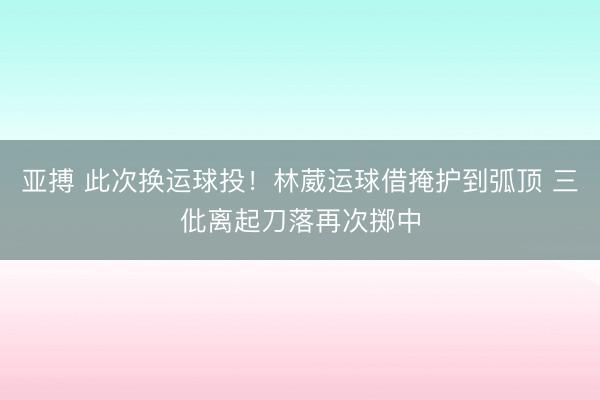亚搏 此次换运球投！林葳运球借掩护到弧顶 三仳离起刀落再次掷中