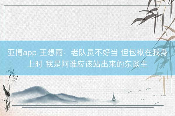 亚博app 王想雨：老队员不好当 但包袱在我身上时 我是阿谁应该站出来的东谈主