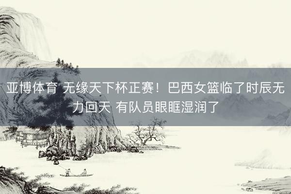 亚博体育 无缘天下杯正赛！巴西女篮临了时辰无力回天 有队员眼眶湿润了