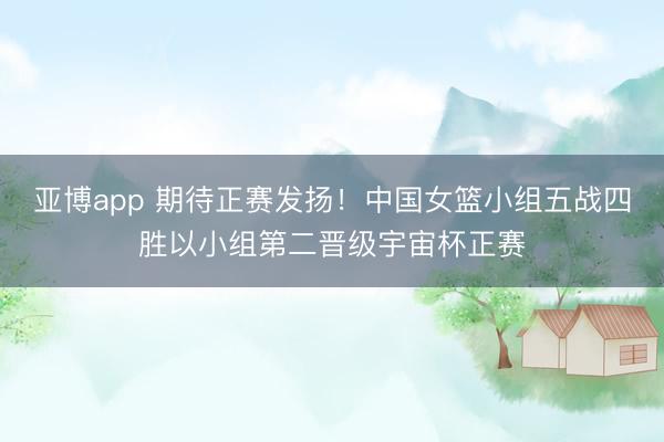 亚博app 期待正赛发扬!中国女篮小组五战四胜以小组第二晋级宇宙杯正赛