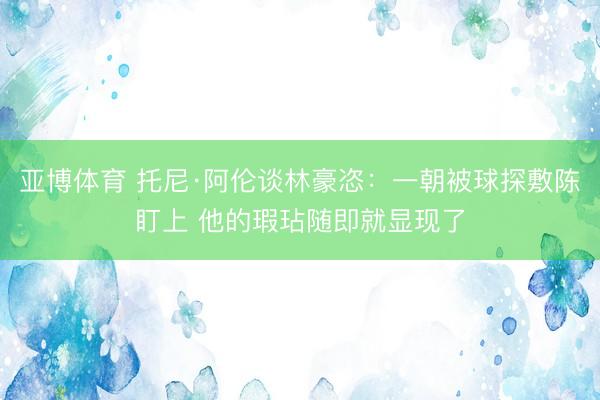 亚博体育 托尼·阿伦谈林豪恣:一朝被球探敷陈盯上 他的瑕玷随即就显现了