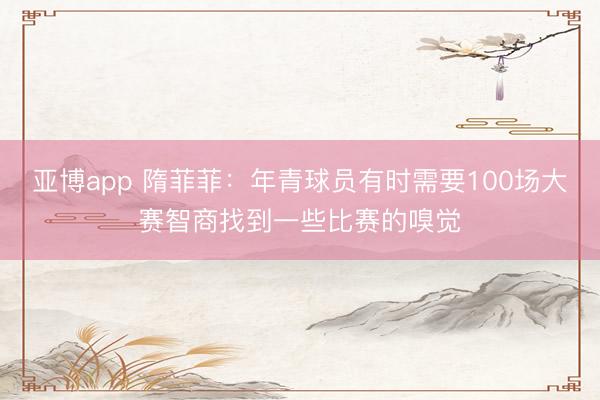亚博app 隋菲菲:年青球员有时需要100场大赛智商找到一些比赛的嗅觉