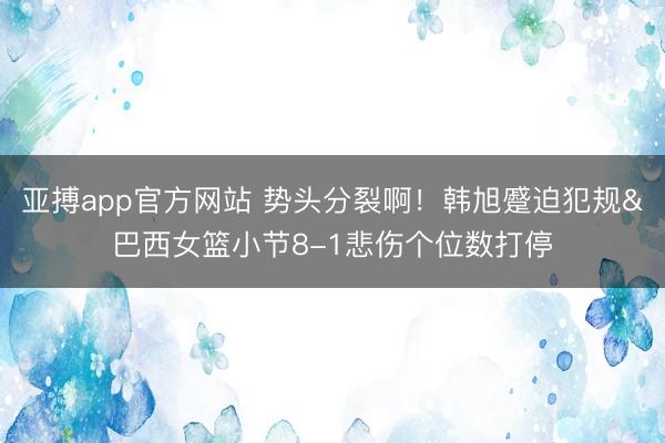 亚搏app官方网站 势头分裂啊!韩旭蹙迫犯规&巴西女篮小节8-1悲伤个位数打停