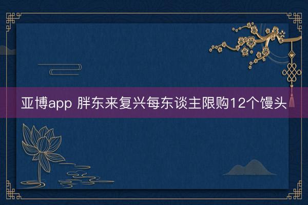 亚博app 胖东来复兴每东谈主限购12个馒头