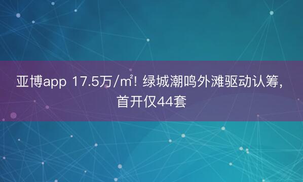 亚博app 17.5万/㎡! 绿城潮鸣外滩驱动认筹, 首开仅44套