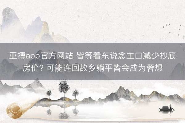 亚搏app官方网站 皆等着东说念主口减少抄底房价? 可能连回故乡躺平皆会成为奢想