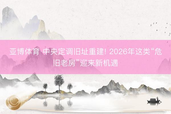 亚博体育 中央定调旧址重建! 2026年这类“危旧老房”迎来新机遇