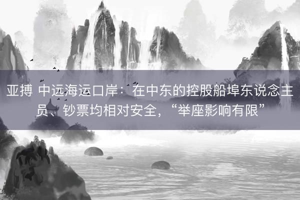 亚搏 中远海运口岸:在中东的控股船埠东说念主员、钞票均相对安全,“举座影响有限”