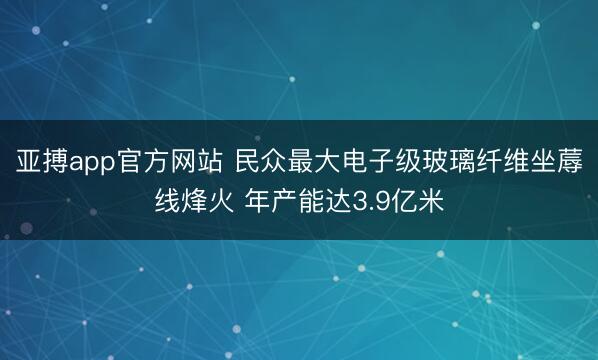 亚搏app官方网站 民众最大电子级玻璃纤维坐蓐线烽火 年产能达3.9亿米