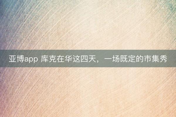 亚博app 库克在华这四天，一场既定的市集秀