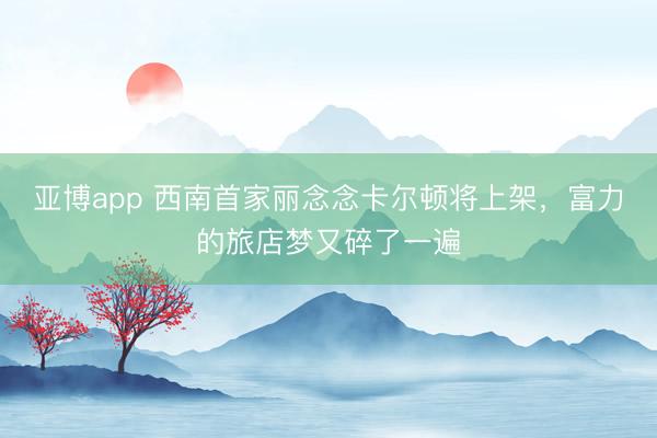 亚博app 西南首家丽念念卡尔顿将上架，富力的旅店梦又碎了一遍