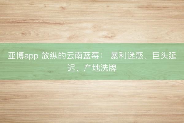 亚博app 放纵的云南蓝莓： 暴利迷惑、巨头延迟、产地洗牌