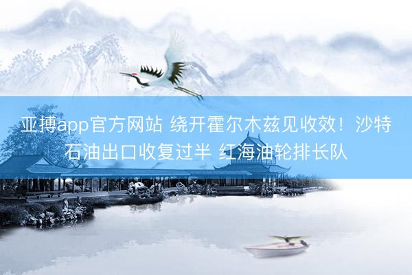 亚搏app官方网站 绕开霍尔木兹见收效！沙特石油出口收复过半 红海油轮排长队