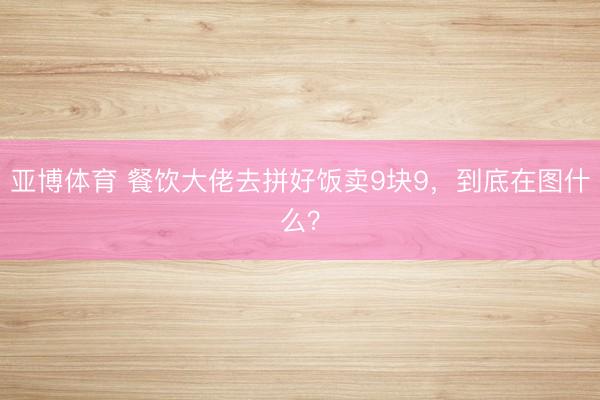 亚博体育 餐饮大佬去拼好饭卖9块9，到底在图什么？