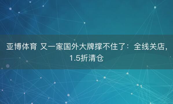 亚博体育 又一家国外大牌撑不住了:全线关店,1.5折清仓