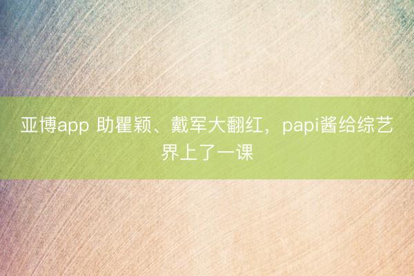 亚博app 助瞿颖、戴军大翻红,papi酱给综艺界上了一课