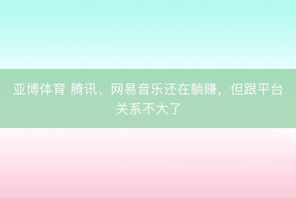 亚博体育 腾讯、网易音乐还在躺赚,但跟平台关系不大了