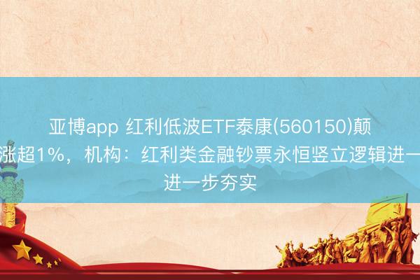 亚博app 红利低波ETF泰康(560150)颠簸上行涨超1%，机构：红利类金融钞票永恒竖立逻辑进一步夯实