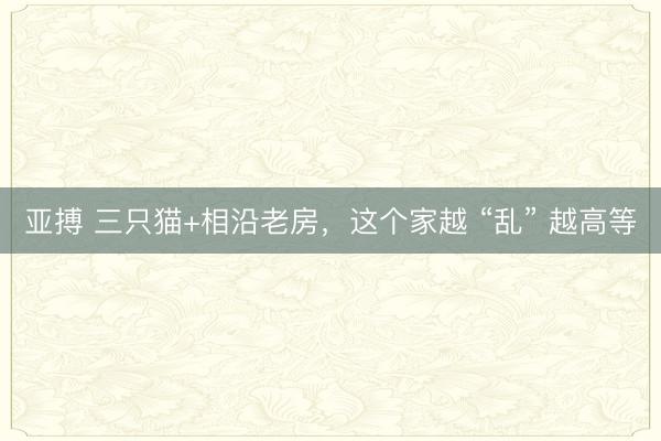 亚搏 三只猫+相沿老房，这个家越 “乱” 越高等