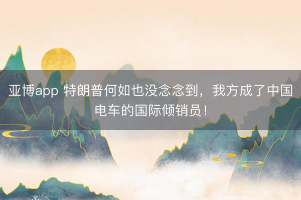亚博app 特朗普何如也没念念到，我方成了中国电车的国际倾销员！