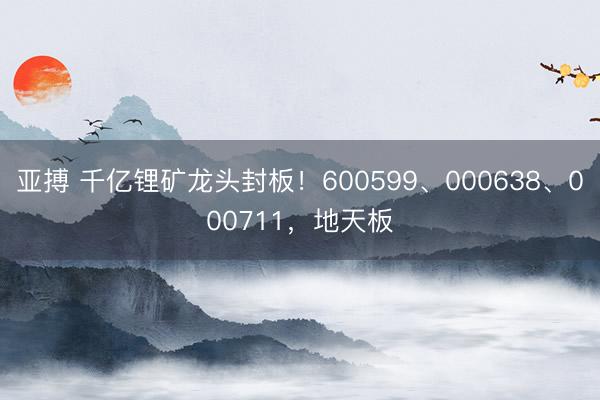 亚搏 千亿锂矿龙头封板！600599、000638、000711，地天板