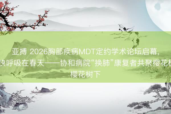 亚搏 2026胸部疾病MDT定约学术论坛启幕, 畅快呼吸在春天——协和病院“换肺”康复者共聚樱花树下