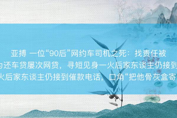 亚搏 一位“90后”网约车司机之死：找责任被东谈主设局贷款买车，为还车贷屡次网贷，寻短见身一火后家东谈主仍接到催款电话，口角“把他骨灰盒寄给你”