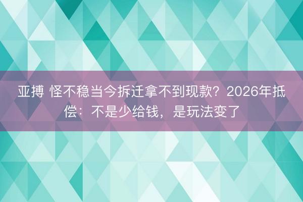 亚搏 怪不稳当今拆迁拿不到现款?2026年抵偿:不是少给钱,是玩法变了